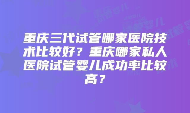 重庆三代试管哪家医院技术比较好？重庆哪家私人医院试管婴儿成功率比较高？