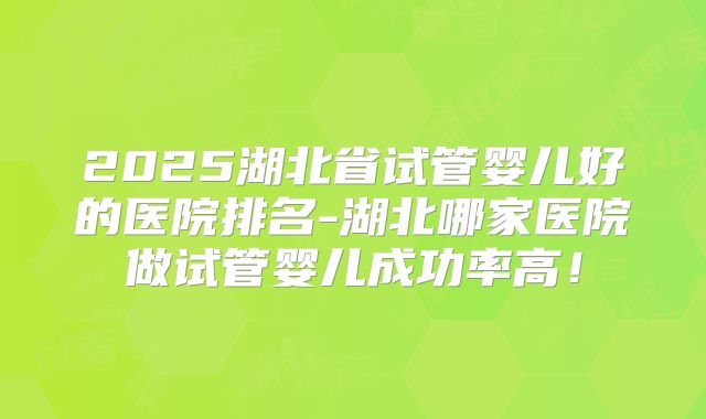 2025湖北省试管婴儿好的医院排名-湖北哪家医院做试管婴儿成功率高!