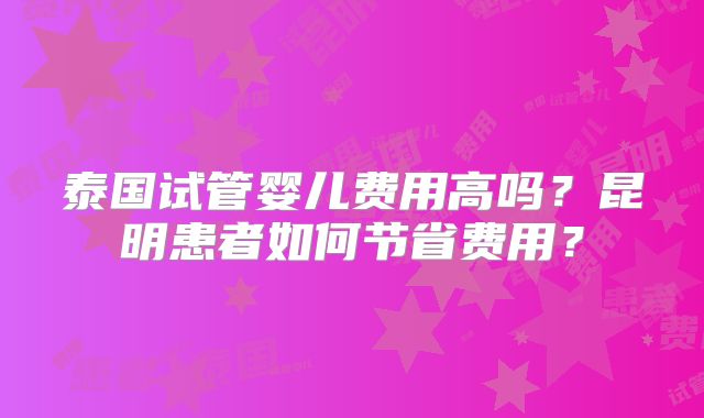 泰国试管婴儿费用高吗？昆明患者如何节省费用？