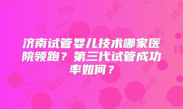 济南试管婴儿技术哪家医院领跑?第三代试管成功率如何?