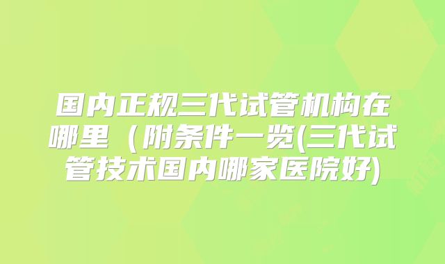 国内正规三代试管机构在哪里(附条件一览(三代试管技术国内哪家医院好)