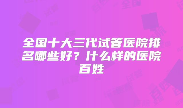 全国十大三代试管医院排名哪些好？什么样的医院百姓