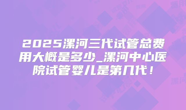2025漯河三代试管总费用大概是多少_漯河中心医院试管婴儿是第几代！