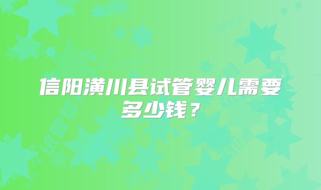 信阳潢川县试管婴儿需要多少钱?