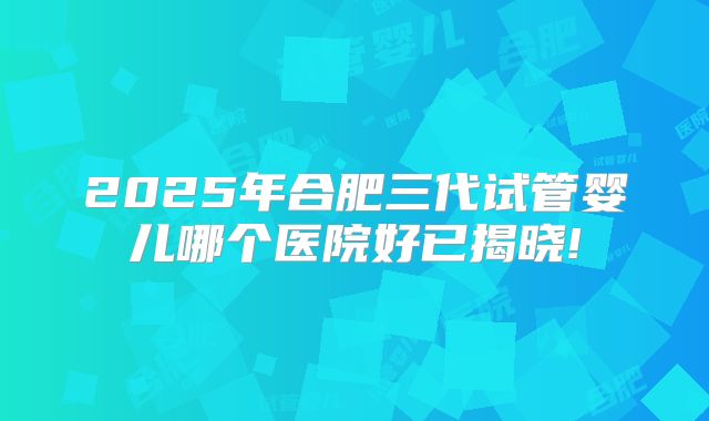 2025年合肥三代试管婴儿哪个医院好已揭晓!