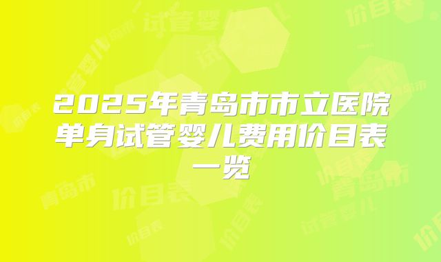 2025年青岛市市立医院单身试管婴儿费用价目表一览