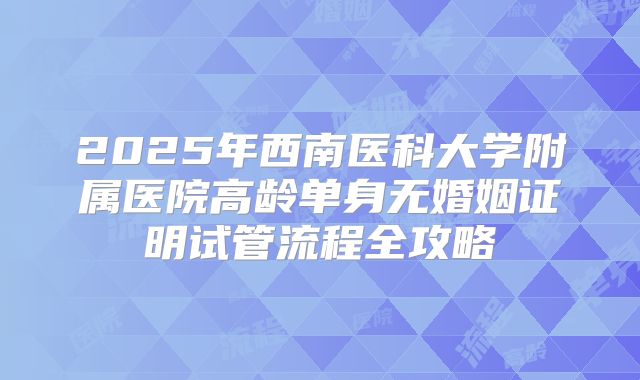 2025年西南医科大学附属医院高龄单身无婚姻证明试管流程全攻略