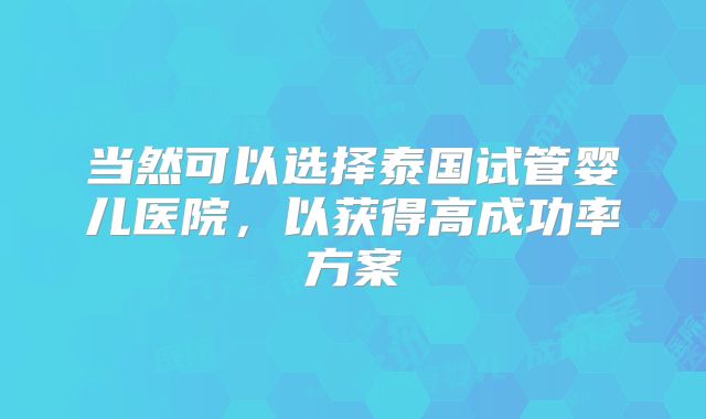 当然可以选择泰国试管婴儿医院，以获得高成功率方案