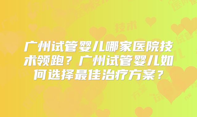 广州试管婴儿哪家医院技术领跑?广州试管婴儿如何选择最佳治疗方案?