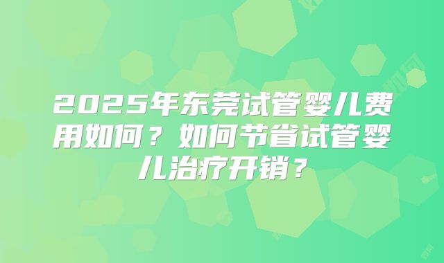 2025年东莞试管婴儿费用如何？如何节省试管婴儿治疗开销？