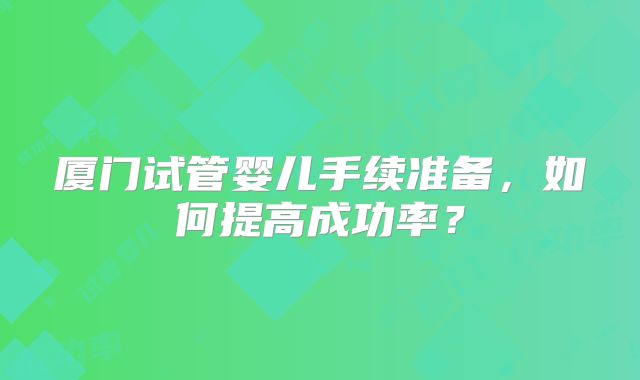 厦门试管婴儿手续准备,如何提高成功率?