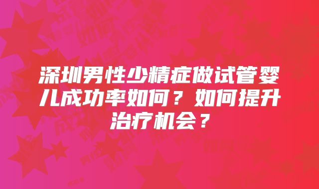 深圳男性少精症做试管婴儿成功率如何？如何提升治疗机会？
