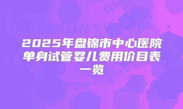 2025年盘锦市中心医院单身试管婴儿费用价目表一览
