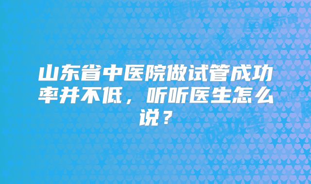 山东省中医院做试管成功率并不低，听听医生怎么说？