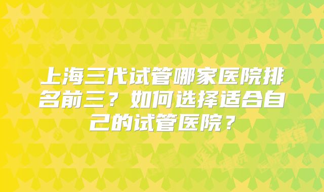 上海三代试管哪家医院排名前三?如何选择适合自己的试管医院?