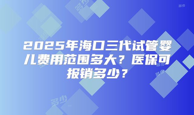 2025年海口三代试管婴儿费用范围多大?医保可报销多少?
