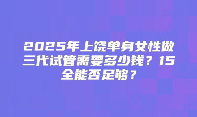 2025年上饶单身女性做三代试管需要多少钱?15全能否足够?