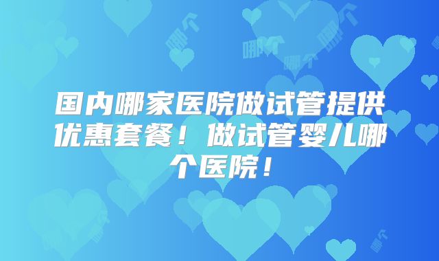 国内哪家医院做试管提供优惠套餐！做试管婴儿哪个医院！