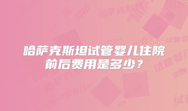 哈萨克斯坦试管婴儿住院前后费用是多少？