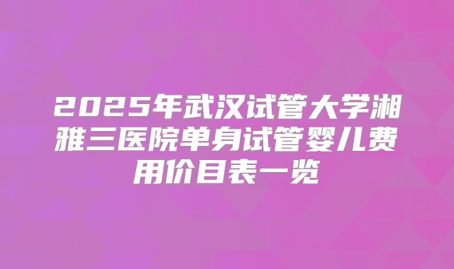 2025年武汉试管大学湘雅三医院单身试管婴儿费用价目表一览