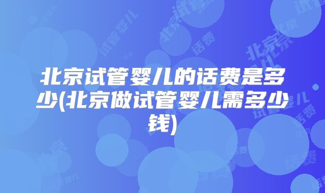 北京试管婴儿的话费是多少(北京做试管婴儿需多少钱)