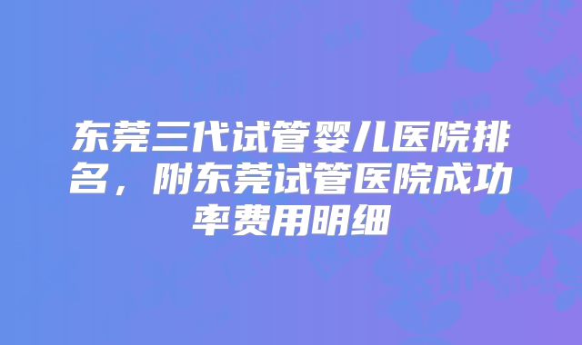 东莞三代试管婴儿医院排名,附东莞试管医院成功率费用明细
