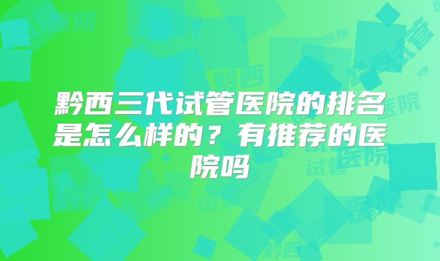 黔西三代试管医院的排名是怎么样的?有推荐的医院吗