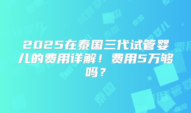 2025在泰国三代试管婴儿的费用详解!费用5万够吗?