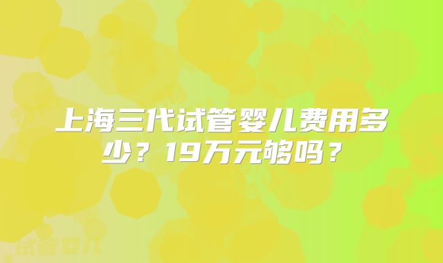 上海三代试管婴儿费用多少？19万元够吗？