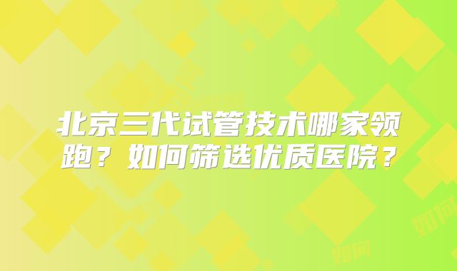 北京三代试管技术哪家领跑？如何筛选优质医院？