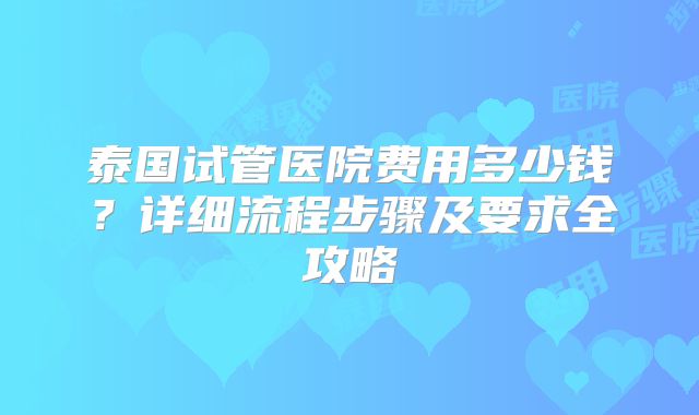 泰国试管医院费用多少钱?详细流程步骤及要求全攻略