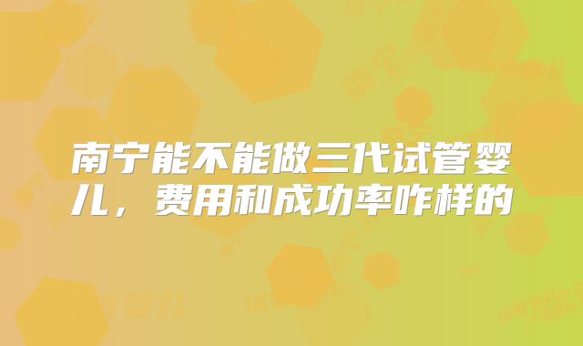 南宁能不能做三代试管婴儿,费用和成功率咋样的