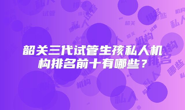 韶关三代试管生孩私人机构排名前十有哪些？