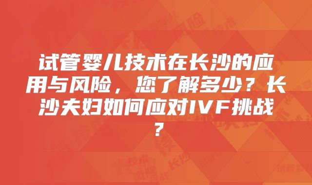 试管婴儿技术在长沙的应用与风险,您了解多少?长沙夫妇如何应对IVF挑战?