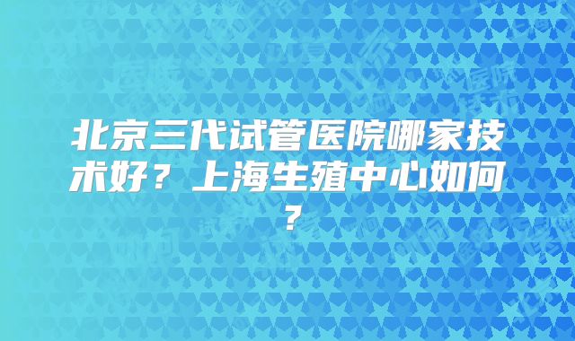 北京三代试管医院哪家技术好?上海生殖中心如何?