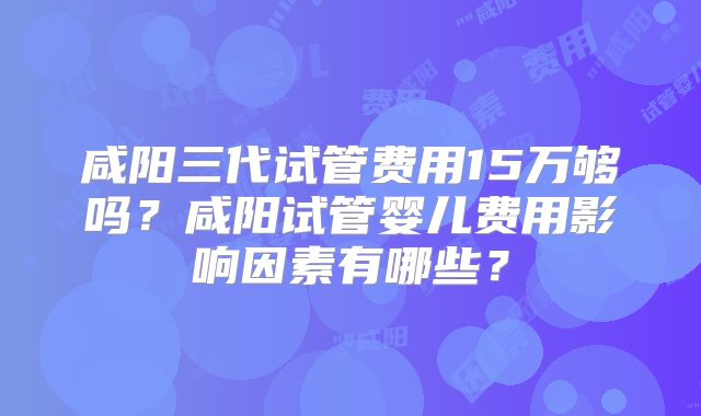 咸阳三代试管费用15万够吗？咸阳试管婴儿费用影响因素有哪些？