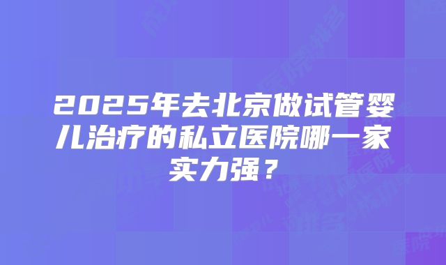 2025年去北京做试管婴儿治疗的私立医院哪一家实力强?