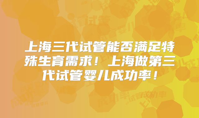上海三代试管能否满足特殊生育需求!上海做第三代试管婴儿成功率!