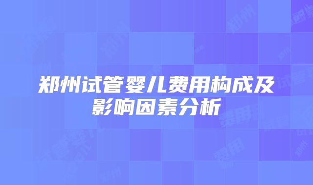 郑州试管婴儿费用构成及影响因素分析