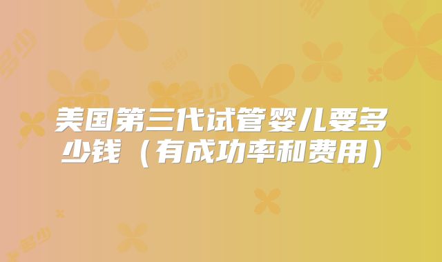 美国第三代试管婴儿要多少钱(有成功率和费用)