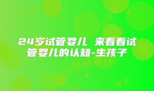 24岁试管婴儿 来看看试管婴儿的认知-生孩子
