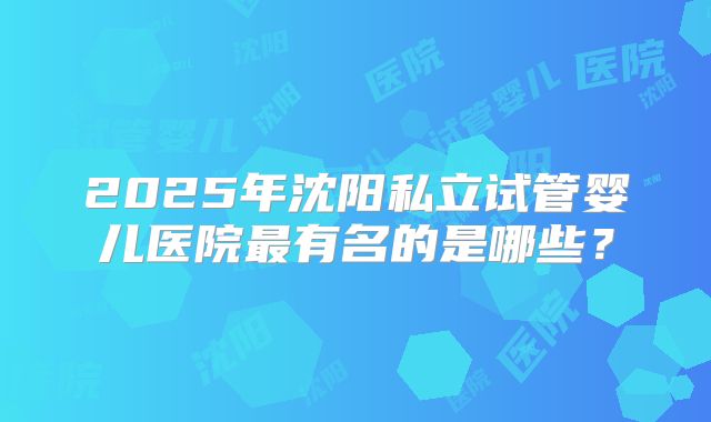 2025年沈阳私立试管婴儿医院最有名的是哪些?