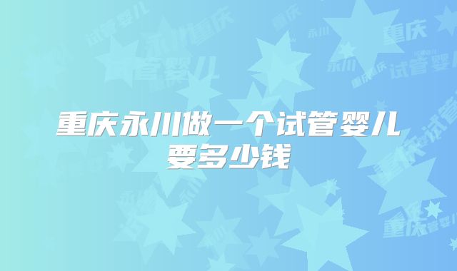 重庆永川做一个试管婴儿要多少钱