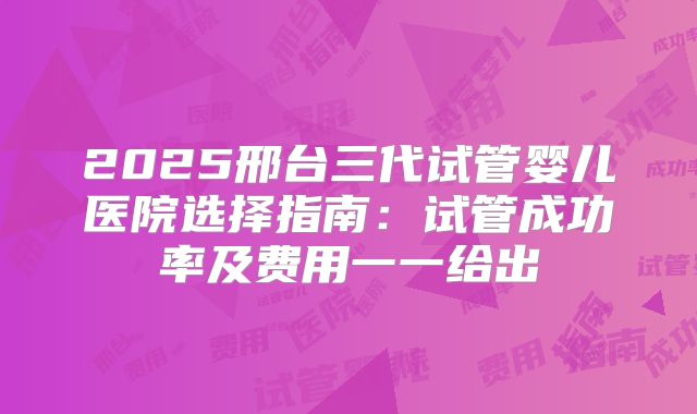 2025邢台三代试管婴儿医院选择指南:试管成功率及费用一一给出