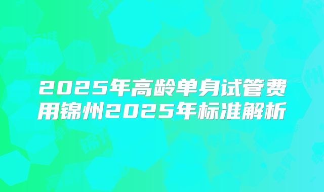 2025年高龄单身试管费用锦州2025年标准解析