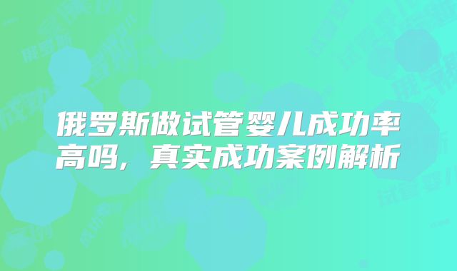 俄罗斯做试管婴儿成功率高吗, 真实成功案例解析