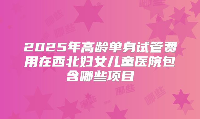 2025年高龄单身试管费用在西北妇女儿童医院包含哪些项目