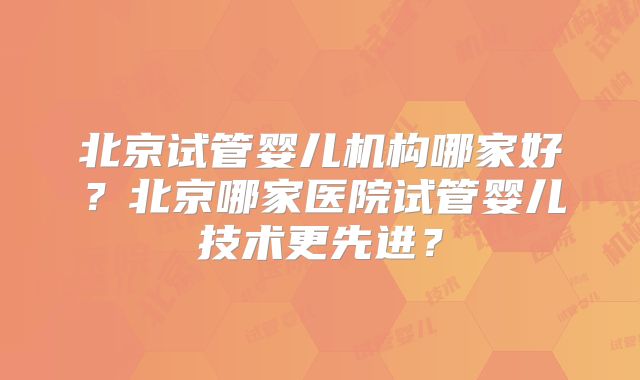 北京试管婴儿机构哪家好?北京哪家医院试管婴儿技术更先进?