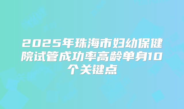 2025年珠海市妇幼保健院试管成功率高龄单身10个关键点