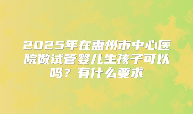 2025年在惠州市中心医院做试管婴儿生孩子可以吗？有什么要求